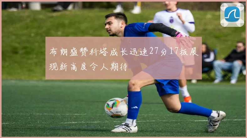布朗盛赞科塔成长迅速27分17板展现新高度令人期待