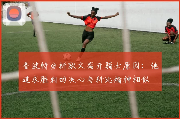 香波特分析欧文离开骑士原因：他追求胜利的决心与科比精神相似