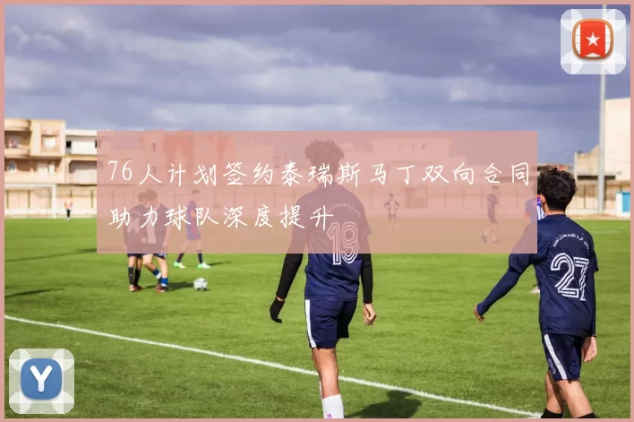 76人计划签约泰瑞斯马丁双向合同助力球队深度提升