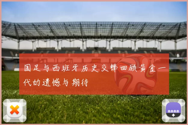 国足与西班牙历史交锋回顾黄金一代的遗憾与期待
