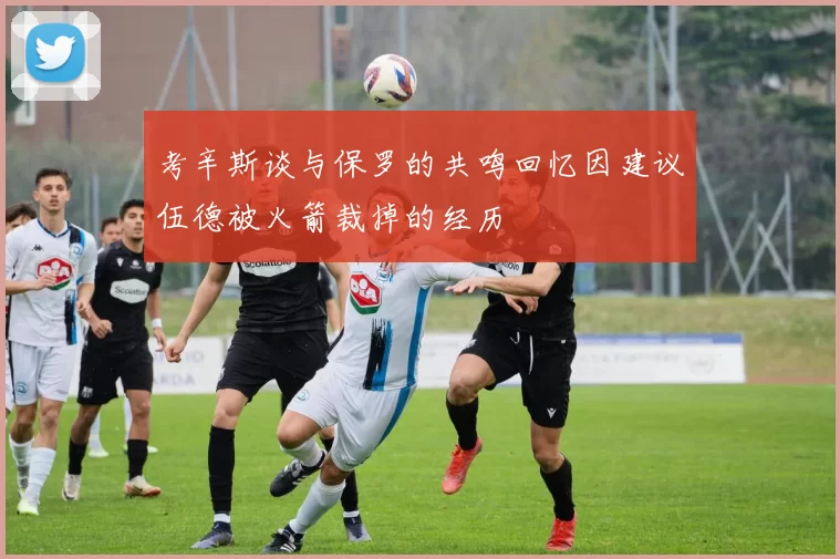 考辛斯谈与保罗的共鸣回忆因建议伍德被火箭裁掉的经历