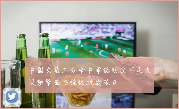 中国女篮三分命中率低助攻不足失误频繁面临强敌挑战艰巨