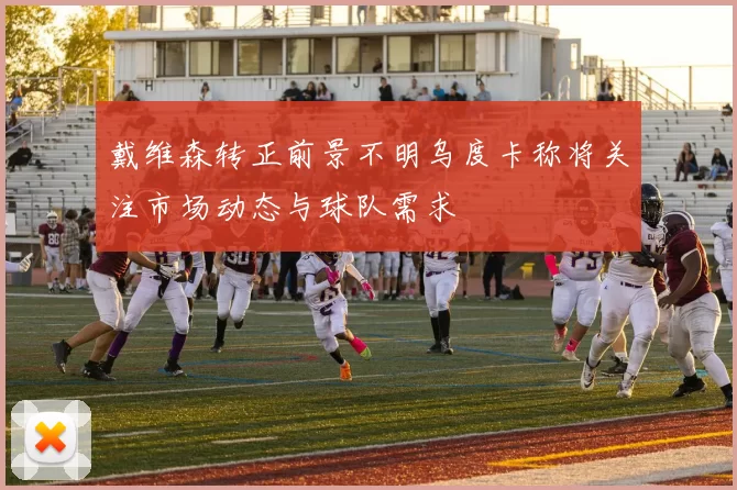 戴维森转正前景不明乌度卡称将关注市场动态与球队需求