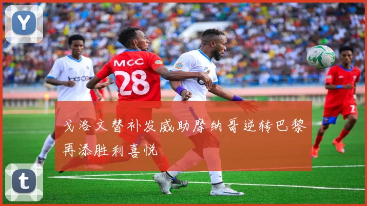 戈洛文替补发威助摩纳哥逆转巴黎再添胜利喜悦