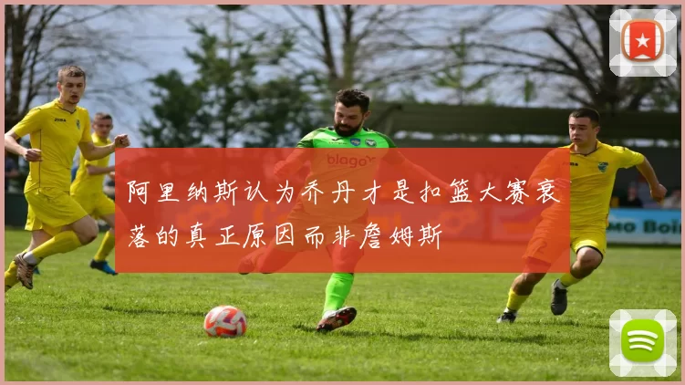 阿里纳斯认为乔丹才是扣篮大赛衰落的真正原因而非詹姆斯