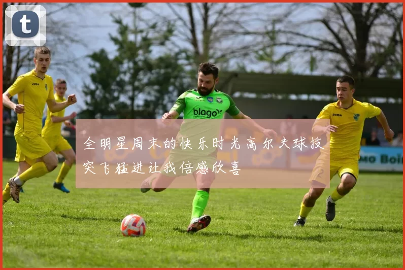 全明星周末的快乐时光高尔夫球技突飞猛进让我倍感欣喜