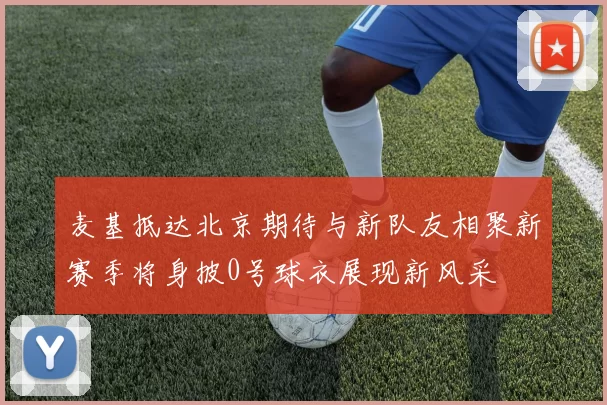 麦基抵达北京期待与新队友相聚新赛季将身披0号球衣展现新风采