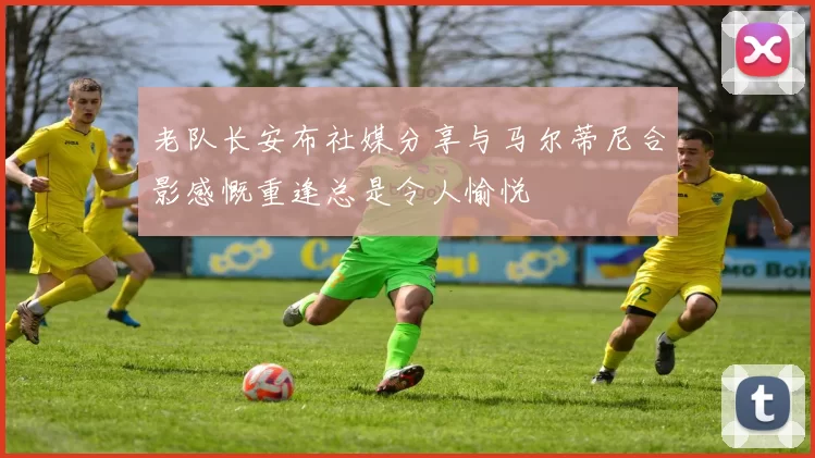 老队长安布社媒分享与马尔蒂尼合影感慨重逢总是令人愉悦