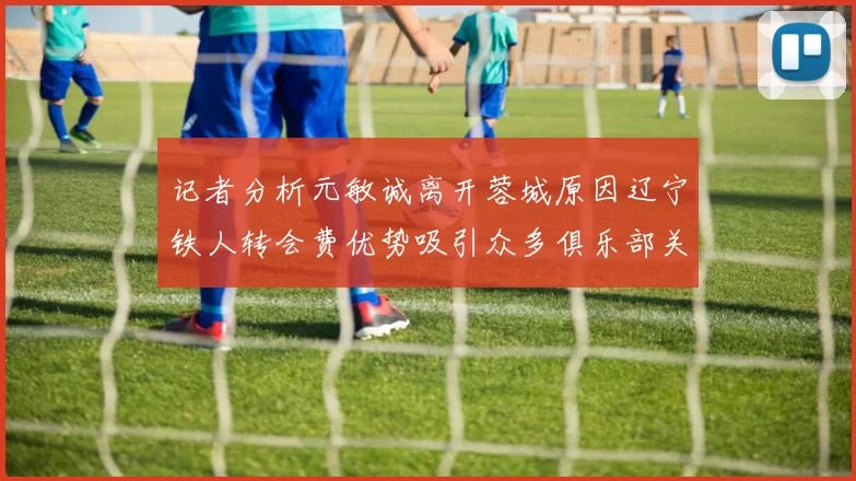 记者分析元敏诚离开蓉城原因辽宁铁人转会费优势吸引众多俱乐部关注