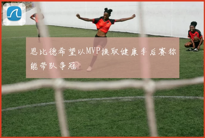 恩比德希望以MVP换取健康季后赛称能带队争冠