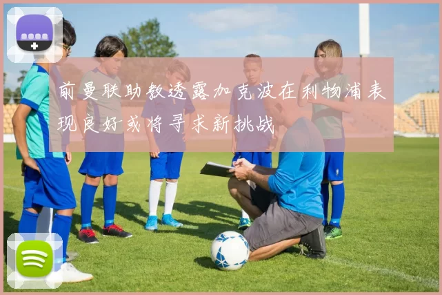 前曼联助教透露加克波在利物浦表现良好或将寻求新挑战