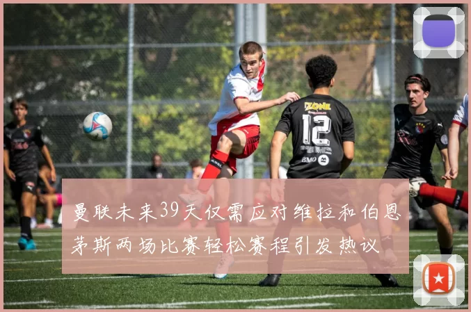 曼联未来39天仅需应对维拉和伯恩茅斯两场比赛轻松赛程引发热议