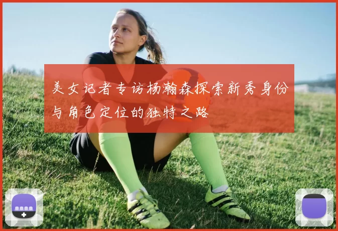 美女记者专访杨瀚森探索新秀身份与角色定位的独特之路