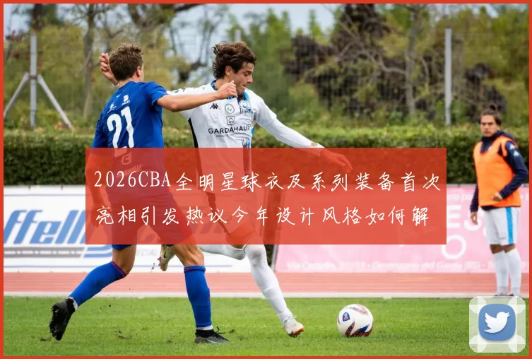 2026CBA全明星球衣及系列装备首次亮相引发热议今年设计风格如何解析
