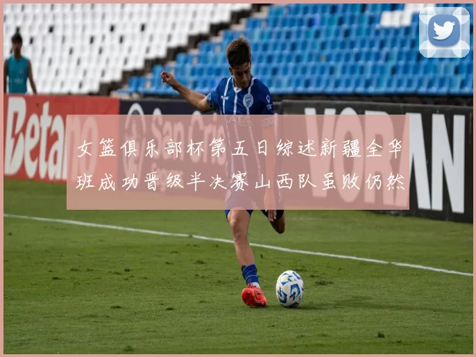 女篮俱乐部杯第五日综述新疆全华班成功晋级半决赛山西队虽败仍然晋级