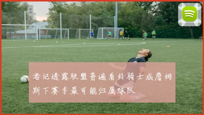 名记透露联盟普遍看好骑士成詹姆斯下赛季最可能归属球队