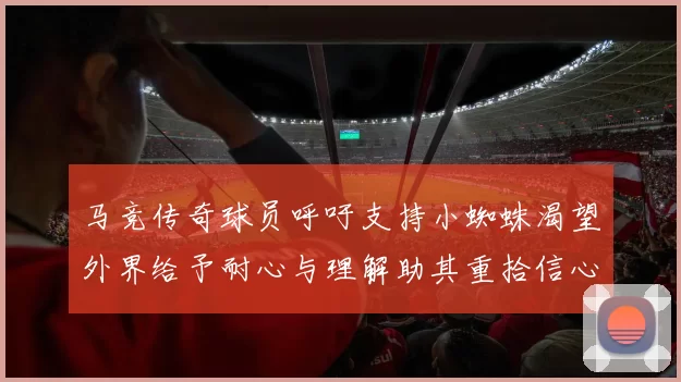 马竞传奇球员呼吁支持小蜘蛛渴望外界给予耐心与理解助其重拾信心