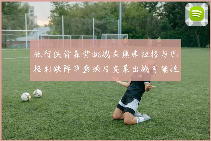 独行侠背靠背挑战灰熊弗拉格与巴格利缺阵华盛顿与克莱出战可能性微小