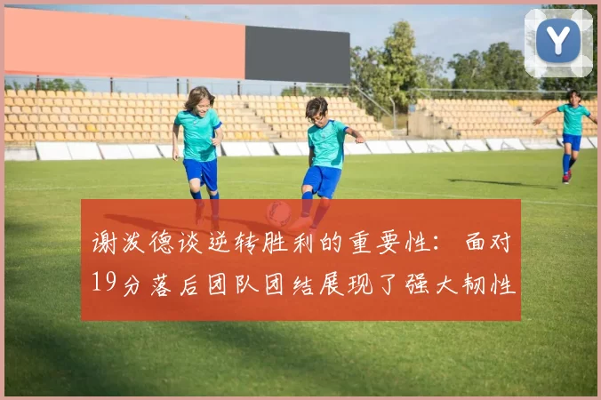 谢泼德谈逆转胜利的重要性：面对19分落后团队团结展现了强大韧性