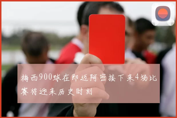 梅西900球在即迈阿密接下来4场比赛将迎来历史时刻