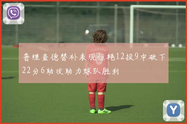 普理查德替补表现惊艳12投9中砍下22分6助攻助力球队胜利