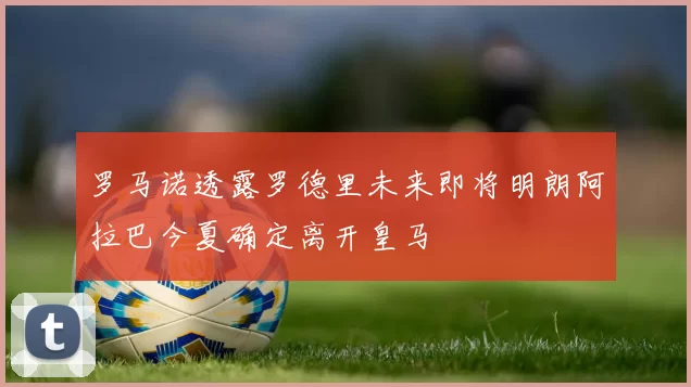 罗马诺透露罗德里未来即将明朗阿拉巴今夏确定离开皇马