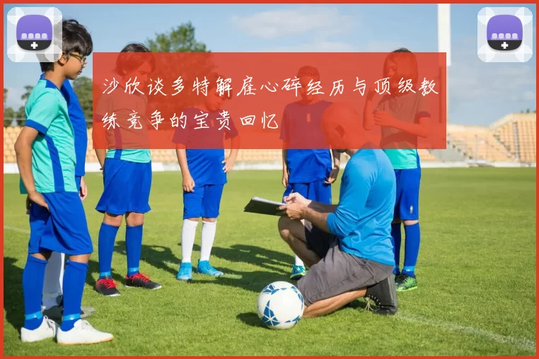 沙欣谈多特解雇心碎经历与顶级教练竞争的宝贵回忆
